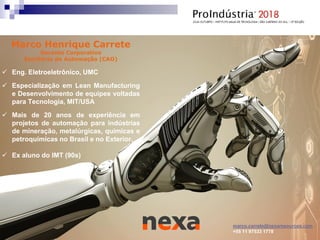 Marco Henrique Carrete
Gerente Corporativo
Escritório de Automação (CAO)
 Eng. Eletroeletrônico, UMC
 Especialização em Lean Manufacturing
e Desenvolvimento de equipes voltadas
para Tecnologia, MIT/USA
 Mais de 20 anos de experiência em
projetos de automação para indústrias
de mineração, metalúrgicas, químicas e
petroquímicas no Brasil e no Exterior.
 Ex aluno do IMT (90s)
marco.carrete@nexaresources.com
+55 11 97533 1778
 