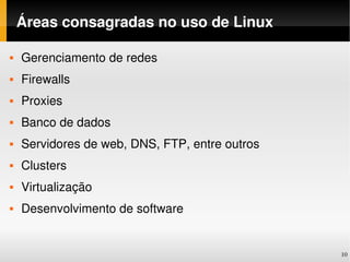 Áreas consagradas no uso de Linux

   Gerenciamento de redes
   Firewalls
   Proxies
   Banco de dados
   Servidores de web, DNS, FTP, entre outros
   Clusters
   Virtualização
   Desenvolvimento de software


                                                10
 