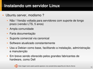 Instalando um servidor Linux

   Ubuntu server, modismo ?
        Não ! Versão voltada para servidores com suporte de longo 
         prazo (versão LTS, 5 anos)
        Ampla comunidade
        Farta documentação
        Suporte comercial via canonical
        Software atualizado constantemente
        Usa a Debian como base, facilitando a instalação, administração 
         e manutenção
        Em breve sendo oferecido pelos grandes fabricantes de 
         hardware, como Dell

               Esta imagem será usado quando aparecer uma característica específica do Ubuntu Server.
                                                                                                        14
 