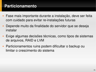 Particionamento

   Fase mais importante durante a instalação, deve ser feita 
    com cuidado para evitar re­instalações futuras
   Depende muito da finalidade do servidor que se deseja 
    instalar
   Exige algumas decisões técnicas, como tipos de sistemas 
    de arquivos, RAID e LVM
   Particionamentos ruins podem dificultar o backup ou 
    limitar o crescimento do sistema




                                                                 16
 