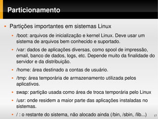 Particionamento

   Partições importantes em sistemas Linux
        /boot: arquivos de inicialização e kernel Linux. Deve usar um 
         sistema de arquivos bem conhecido e suportado.
        /var: dados de aplicações diversas, como spool de impressão, 
         email, banco de dados, logs, etc. Depende muito da finalidade do 
         servidor e da distribuição.
        /home: área destinado a contas de usuário.
        /tmp: área temporária de armazenamento utilizada pelos 
         aplicativos.
        swap: partição usada como área de troca temporária pelo Linux
        /usr: onde residem a maior parte das aplicações instaladas no 
         sistemas.
        / : o restante do sistema, não alocado ainda (/bin, /sbin, /lib...)   17
 