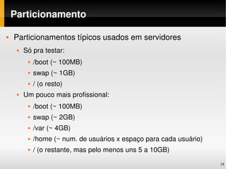 Particionamento

   Particionamentos típicos usados em servidores
        Só pra testar:
             /boot (~ 100MB)
             swap (~ 1GB)
             / (o resto)
        Um pouco mais profissional:
             /boot (~ 100MB)
             swap (~ 2GB)
             /var (~ 4GB)
             /home (~ num. de usuários x espaço para cada usuário)
             / (o restante, mas pelo menos uns 5 a 10GB)
                                                                      18
 