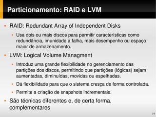 Particionamento: RAID e LVM

   RAID: Redundant Array of Independent Disks
        Usa dois ou mais discos para permitir características como 
         redundância, imunidade a falha, mais desempenho ou espaço 
         maior de armazenamento.
   LVM: Logical Volume Managment
        Introduz uma grande flexibilidade no gerenciamento das 
         partições dos discos, permitindo que partições (lógicas) sejam 
         aumentadas, diminuídas, movidas ou espelhadas. 
        Dá flexibilidade para que o sistema cresça de forma controlada.
        Permite a criação de snapshots incrementais.
   São técnicas diferentes e, de certa forma, 
    complementares
                                                                           19
 