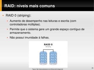 RAID: níveis mais comuns

   RAID 0 (striping):
        Aumento de desempenho nas leituras e escrita (com 
         controladoras múltiplas).
        Permite que o sistema gere um grande espaço contíguo de 
         armazenamento.
        Não possui imunidade à falhas.




                                                                                       20
                          Figura: http://www.prepressure.com/library/technology/raid
 
