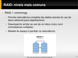 RAID: níveis mais comuns

   RAID 1 (mirroring):
        Permite redundância completa dos dados através do uso de 
         disco adicional para espelhamento.
        Desempenho similar ao uso de um disco único (com 
         controladoras múltiplas).
        Metade do espaço é perdido na redundância. 




                                                                                      21
                         Figura: http://www.prepressure.com/library/technology/raid
 