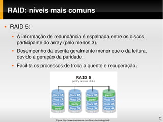 RAID: níveis mais comuns

   RAID 5:
        A informação de redundância é espalhada entre os discos 
         participante do array (pelo menos 3).
        Desempenho da escrita geralmente menor que o da leitura, 
         devido à geração da paridade.
        Facilita os processos de troca a quente e recuperação.




                                                                                       22
                          Figura: http://www.prepressure.com/library/technology/raid
 