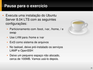 Pausa para o exercício

   Executa uma instalação do Ubuntu 
    Server 8.04 LTS com as seguintes 
    configurações:
        Particionamento com /boot, /var, /home, / e 
         swap
        Use LVM para /home e /var
        Ext3 como sistema de arquivos
        No tasksel, deixe pré­instalado os serviços 
         LAMP e OpenSSH
        Deixe um pequeno espaço não alocado, 
         cerca de 100MB. Vamos usá­lo depois.


                                                        28
 