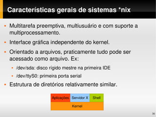 Características gerais de sistemas *nix

   Multitarefa preemptiva, multiusuário e com suporte a 
    multiprocessamento.
   Interface gráfica independente do kernel.
   Orientado a arquivos, praticamente tudo pode ser 
    acessado como arquivo. Ex:
        /dev/sda: disco rígido mestre na primeira IDE
        /dev/ttyS0: primeira porta serial
   Estrutura de diretórios relativamente similar.

                           Aplicações Servidor X   Shell

                                      Kernel

                                                            30
 