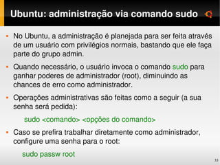 Ubuntu: administração via comando sudo

   No Ubuntu, a administração é planejada para ser feita através 
    de um usuário com privilégios normais, bastando que ele faça 
    parte do grupo admin.
   Quando necessário, o usuário invoca o comando sudo para 
    ganhar poderes de administrador (root), diminuindo as 
    chances de erro como administrador.
   Operações administrativas são feitas como a seguir (a sua 
    senha será pedida):
         sudo <comando> <opções do comando>
   Caso se prefira trabalhar diretamente como administrador, 
    configure uma senha para o root:
        sudo passw root
                                                                     33
 