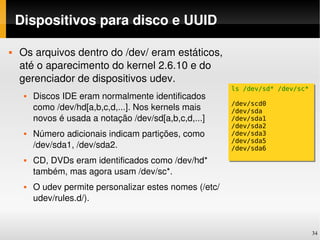 Dispositivos para disco e UUID

   Os arquivos dentro do /dev/ eram estáticos, 
    até o aparecimento do kernel 2.6.10 e do 
    gerenciador de dispositivos udev.
                                                          ls /dev/sd* /dev/sc*
        Discos IDE eram normalmente identificados 
                                                          /dev/scd0
         como /dev/hd[a,b,c,d,...]. Nos kernels mais      /dev/sda
         novos é usada a notação /dev/sd[a,b,c,d,...]     /dev/sda1
                                                          /dev/sda2
        Número adicionais indicam partições, como        /dev/sda3
                                                          /dev/sda5
         /dev/sda1, /dev/sda2.                            /dev/sda6
        CD, DVDs eram identificados como /dev/hd* 
         também, mas agora usam /dev/sc*.
        O udev permite personalizar estes nomes (/etc/
         udev/rules.d/).


                                                                                 34
 