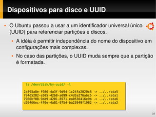 Dispositivos para disco e UUID

   O Ubuntu passou a usar a um identificador universal único 
    (UUID) para referenciar partições e discos.
        A idéia é permitir independência do nome do dispositivo em 
         configurações mais complexas.
        No caso das partições, o UUID muda sempre que a partição 
         é formatada.



             ls /dev/disk/by-uuid/ -l

            2a495a8e-f986-4a3f-9d94-1c24fa2820c8   ->   ../../sda5
            794d5282-e505-42b8-a699-c4d3a276abc5   ->   ../../sda1
            7960bf08-9dd9-4201-8571-ea0536416e9b   ->   ../../sda6
            d29466ec-4f0e-4a81-9754-ba23949f1982   ->   ../../sda2


                                                                     35
 