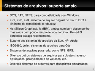 Sistemas de arquivos: suporte amplo

    DOS, FAT, NTFS: para compatibilidade com Windows.
    ext2, ext3, ext4: sistema de arquivo original do Linux. Ext3 é 
     sinônimo de estabilidade e robustez.
    xfs (Silicon Graphics), jfs (IBM), ambos com bom desempenho 
     mas ainda com pouco tempo de vida no Linux. ReiserFS 
     perdendo espaço recentemente.
    Suporte aos sistemas de arquivos da Sun, HP, Apple.
    ISO9660, Joliet: sistemas de arquivos para Cds.
    Sistemas de arquivos para rede, como NFS, GFS.
    Diversos outros sistemas de arquivos para clusters, acesso 
     distribuídos, gerenciamento de volumes, etc. 
    Diversos sistemas de arquivos para dispositivos embarcados.
                                                                       36
 