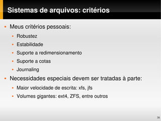 Sistemas de arquivos: critérios

   Meus critérios pessoais:
        Robustez
        Estabilidade
        Suporte a redimensionamento
        Suporte a cotas
        Journaling
   Necessidades especiais devem ser tratadas à parte:
        Maior velocidade de escrita: xfs, jfs
        Volumes gigantes: ext4, ZFS, entre outros



                                                         38
 