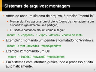 Sistemas de arquivos: montagem

   Antes de usar um sistema de arquivo, é preciso ”montá­lo”
        Montar significa associar um diretório (ponto de montagem) a um 
         dispositivo (geralmente uma partição)
        É usado o comando mount, como a seguir:
     mount  ­o  <opções>  ­t  <tipo>  <device>  <ponto­de­mnt>
   Exemplo1: montando um pendrive formatado no Windows
     mount  ­t  vfat  /dev/sdb1  /media/pendrive
   Exemplo 2: montando um CD
      mount  ­t  iso9660  /dev/scd0  /media/cdrom
   Em sistemas com interface gráfica todo o processo é feito 
    automaticamente.
                                                                        39
 