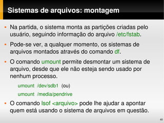 Sistemas de arquivos: montagem

   Na partida, o sistema monta as partições criadas pelo 
    usuário, seguindo informação do arquivo /etc/fstab.
   Pode­se ver, a qualquer momento, os sistemas de 
    arquivos montados através do comando df.
   O comando umount permite desmontar um sistema de 
    arquivo, desde que ele não esteja sendo usado por 
    nenhum processo. 
         umount  /dev/sdb1  (ou)
         umount  /media/pendrive
   O comando lsof <arquivo> pode lhe ajudar a apontar 
    quem está usando o sistema de arquivos em questão.
                                                             40
 
