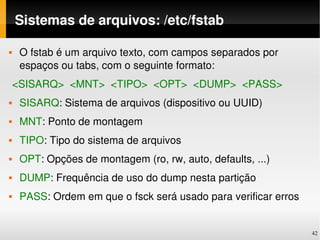 Sistemas de arquivos: /etc/fstab

   O fstab é um arquivo texto, com campos separados por 
    espaços ou tabs, com o seguinte formato:
 <SISARQ>  <MNT>  <TIPO>  <OPT>  <DUMP>  <PASS>
   SISARQ: Sistema de arquivos (dispositivo ou UUID)
   MNT: Ponto de montagem
   TIPO: Tipo do sistema de arquivos
   OPT: Opções de montagem (ro, rw, auto, defaults, ...)
   DUMP: Frequência de uso do dump nesta partição
   PASS: Ordem em que o fsck será usado para verificar erros


                                                                42
 