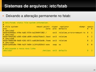 Sistemas de arquivos: /etc/fstab

   Deixando a alteração permanente no fstab:
# /etc/fstab: static file system information.
#
# <file system>                  <mount point> <type> <options>          <dump>   <pass>
proc                                      /proc proc defaults                     0   0
# /dev/sda2
UUID=d29466ec-4f0e-4a81-9754-ba23949f1982 /     ext3 relatime,errors=remount-ro   0   1
# /dev/sda1
UUID=794d5282-e505-42b8-a699-c4d3a276abc5 /boot ext3 relatime                     0   2
# /dev/sda6
UUID=7960bf08-9dd9-4201-8571-ea0536416e9b /home ext3 relatime                     0   2
# /dev/sda5
UUID=2a495a8e-f986-4a3f-9d94-1c24fa2820c8 none  swap sw                           0   0
#
# adicionando a nossa nova linha
/dev/sda7                              /mnt/pos ext3 defaults                     0   3




                                                                                           43
 