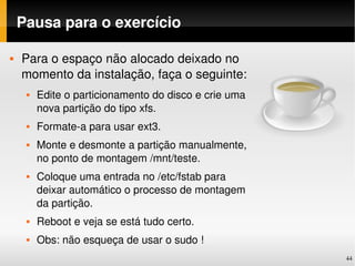 Pausa para o exercício

   Para o espaço não alocado deixado no 
    momento da instalação, faça o seguinte:
        Edite o particionamento do disco e crie uma 
         nova partição do tipo xfs.
        Formate­a para usar ext3.
        Monte e desmonte a partição manualmente, 
         no ponto de montagem /mnt/teste.
        Coloque uma entrada no /etc/fstab para 
         deixar automático o processo de montagem 
         da partição.
        Reboot e veja se está tudo certo.
        Obs: não esqueça de usar o sudo !
                                                        44
 