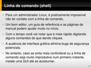 Linha de comando (shell)

   Para um administrador Linux, é praticamente impossível 
    não ter contato com a linha de comando.
   Um bom editor, um guia de referência e as páginas de 
    manual podem ajudar muito no início.
   Com o tempo você vai notar que é mais rápido digitando 
    alguns comandos do que dando cliques.
   A ausência de interface gráfica elimina bugs de segurança 
    potenciais.
   No entanto, caso se sinta mais confortável ou a linha de 
    comando seja muito improdutiva num primeiro instante, 
    instale uma GUI até se acostumar.
                                                                45
 