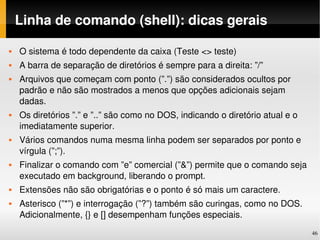 Linha de comando (shell): dicas gerais

   O sistema é todo dependente da caixa (Teste <> teste)
   A barra de separação de diretórios é sempre para a direita: ”/”
   Arquivos que começam com ponto (”.”) são considerados ocultos por 
    padrão e não são mostrados a menos que opções adicionais sejam 
    dadas.
   Os diretórios ”.” e ”..” são como no DOS, indicando o diretório atual e o 
    imediatamente superior.
   Vários comandos numa mesma linha podem ser separados por ponto e 
    vírgula (”;”).
   Finalizar o comando com ”e” comercial (”&”) permite que o comando seja 
    executado em background, liberando o prompt.
   Extensões não são obrigatórias e o ponto é só mais um caractere.
   Asterisco (”*”) e interrogação (”?”) também são curingas, como no DOS. 
    Adicionalmente, {} e [] desempenham funções especiais.
                                                                                 46
 