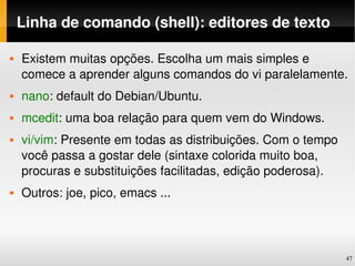 Linha de comando (shell): editores de texto

   Existem muitas opções. Escolha um mais simples e 
    comece a aprender alguns comandos do vi paralelamente.
   nano: default do Debian/Ubuntu.
   mcedit: uma boa relação para quem vem do Windows.
   vi/vim: Presente em todas as distribuições. Com o tempo 
    você passa a gostar dele (sintaxe colorida muito boa, 
    procuras e substituições facilitadas, edição poderosa).
   Outros: joe, pico, emacs ...




                                                               47
 