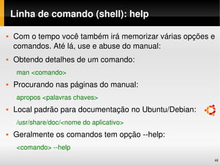 Linha de comando (shell): help

   Com o tempo você também irá memorizar várias opções e 
    comandos. Até lá, use e abuse do manual:
   Obtendo detalhes de um comando:
     man <comando>
   Procurando nas páginas do manual:
     apropos <palavras chaves>
   Local padrão para documentação no Ubuntu/Debian:
     /usr/share/doc/<nome do aplicativo>
   Geralmente os comandos tem opção ­­help:
     <comando> ­­help
                                                         48
 