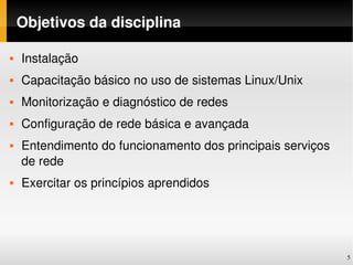 Objetivos da disciplina

   Instalação
   Capacitação básico no uso de sistemas Linux/Unix
   Monitorização e diagnóstico de redes
   Configuração de rede básica e avançada
   Entendimento do funcionamento dos principais serviços 
    de rede
   Exercitar os princípios aprendidos




                                                             5
 