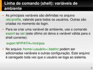 Linha de comando (shell): variáveis de 
    ambiente
   As principais variáveis são definidas no arquivo 
    /etc/profile, valendo para todos os usuários. Outras são 
    criadas no momento do login.
   Para se criar uma variável de ambiente, use o comando 
    export ou set (este último só deixa a variável válida para o 
    shell corrente):
    export MYPATH=/mnt/pos
   No arquivo /home/<usuário>/.bashrc podem ser 
    adicionadas variáveis e outras configuração. Este arquivo 
    é carregado toda vez que o usuário se loga ao sistema.


                                                                 50
 