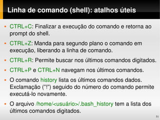 Linha de comando (shell): atalhos úteis

   CTRL+C: Finalizar a execução do comando e retorna ao 
    prompt do shell.
   CTRL+Z: Manda para segundo plano o comando em 
    execução, liberando a linha de comando.
   CTRL+R: Permite buscar nos últimos comandos digitados.
   CTRL+P e CTRL+N navegam nos últimos comandos.
   O comando history lista os últimos comandos dados. 
    Exclamação (”!”) seguido do número do comando permite 
    executá­lo novamente.
   O arquivo /home/<usuário>/.bash_history tem a lista dos 
    últimos comandos digitados.
                                                               51
 