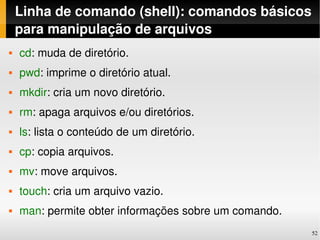 Linha de comando (shell): comandos básicos 
    para manipulação de arquivos
   cd: muda de diretório.
   pwd: imprime o diretório atual.
   mkdir: cria um novo diretório.
   rm: apaga arquivos e/ou diretórios.
   ls: lista o conteúdo de um diretório.
   cp: copia arquivos.
   mv: move arquivos.
   touch: cria um arquivo vazio.
   man: permite obter informações sobre um comando.
                                                       52
 