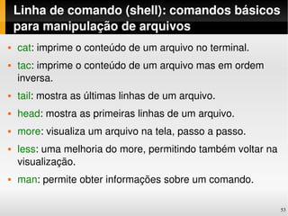 Linha de comando (shell): comandos básicos 
    para manipulação de arquivos
   cat: imprime o conteúdo de um arquivo no terminal.
   tac: imprime o conteúdo de um arquivo mas em ordem 
    inversa.
   tail: mostra as últimas linhas de um arquivo.
   head: mostra as primeiras linhas de um arquivo.
   more: visualiza um arquivo na tela, passo a passo.
   less: uma melhoria do more, permitindo também voltar na 
    visualização.
   man: permite obter informações sobre um comando.

                                                               53
 