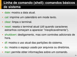 Linha de comando (shell): comandos básicos 
    de sistema
   date: mostra a data atual.
   cal: imprime um calendário em mode texto.
   clear: limpa o terminal.
   reset: reseta o terminal atual (útil quando caracteres 
    estranhos começam a aparecer ”inexplicavelmente”).
   shutdown: desligamento, mas com controles adicionais de 
    hora.
   df: mostra o uso atual das partições do sistema.
   du: mostra o espaço usado por arquivos ou diretórios.
   man: permite obter informações sobre um comando.
                                                              56
 