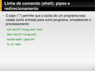 Linha de comando (shell): pipes e 
    redirecionamento
   O pipe (”|”) permite que a saída de um programa seja 
    usada como entrada para outro programa, encadeando o 
    processamento:
     cat /etc/X11/xorg.conf | less 
     less /etc/X11/xorg.conf
     locate bash | grep bin
     ls ­la | less




                                                            57
 
