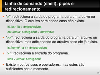 Linha de comando (shell): pipes e 
    redirecionamento
   ”>”: redireciona a saída do programa para um arquivo ou 
    dispositivo. O arquivo será criado caso não exista.
     ls /usr ­la > /tmp/arquivos
     cat /etc/X11/xorg.conf > /dev/ttyS0
   ”>>”: redireciona a saída do programa para um arquivo ou 
    dispositivo, mas adicionando ao arquivo caso ele já exista.
     ls /home/ ­la >> /tmp/arquivos
    ”<”: redireciona a entrada do programa.
     less < /etc/X11/xorg.conf
   Existem outros usos e operadores, mas estes são 
    suficientes neste momento.
                                                               58
 
