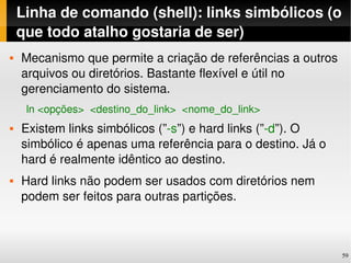 Linha de comando (shell): links simbólicos (o 
    que todo atalho gostaria de ser)
   Mecanismo que permite a criação de referências a outros 
    arquivos ou diretórios. Bastante flexível e útil no 
    gerenciamento do sistema.
     ln <opções>  <destino_do_link>  <nome_do_link>
   Existem links simbólicos (”­s”) e hard links (”­d”). O 
    simbólico é apenas uma referência para o destino. Já o 
    hard é realmente idêntico ao destino.
   Hard links não podem ser usados com diretórios nem 
    podem ser feitos para outras partições.



                                                               59
 