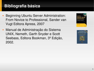 Bibliografia básica

   Beginning Ubuntu Server Administration: 
    From Novice to Professional, Sander van 
    Vugt Editora Apress, 2007
   Manual de Administração do Sistema 
    UNIX, Nemeth, Garth Snyder e Scott 
    Seebass, Editora Bookman, 3º Edição, 
    2002. 




                                               6
 