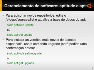 Gerenciamento de software: aptitude e apt

   Para adiconar novos repositórios, edite o 
    /etc/apt/sources.list e atualize a base de dados do apt:
     sudo aptitude update
     ou
     sudo apt­get update
   Para instalar as versões mais novas de pacotes 
    disponíveis, use o comando upgrade (será pedido uma 
    confirmação antes):
     sudo aptitude safe­upgrade
     ou
     sudo apt­get upgrade
                                                               66
 