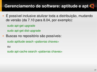 Gerenciamento de software: aptitude e apt

   É possível inclusive atulizar toda a distribuição, mudando 
    de versão (da 7.10 para 8.04, por exemplo):
     sudo apt­get upgrade
     sudo apt­get dist­upgrade
   Buscas no repositório são possíveis:
     sudo aptitude seach <palavras chaves>
     ou
     sudo apt­cache search <palavras chaves>




                                                                  67
 