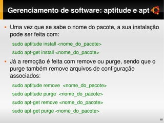 Gerenciamento de software: aptitude e apt

   Uma vez que se sabe o nome do pacote, a sua instalação 
    pode ser feita com:
     sudo aptitude install <nome_do_pacote>
     sudo apt­get install <nome_do_pacote>
   Já a remoção é feita com remove ou purge, sendo que o 
    purge também remove arquivos de configuração 
    associados:
     sudo aptitude remove  <nome_do_pacote>
     sudo aptitude purge  <nome_do_pacote>
     sudo apt­get remove <nome_do_pacote>
     sudo apt­get purge <nome_do_pacote>
                                                             68
 