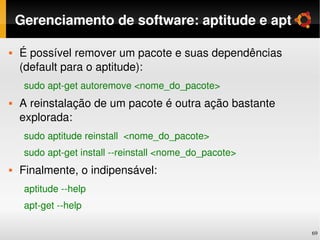 Gerenciamento de software: aptitude e apt

   É possível remover um pacote e suas dependências 
    (default para o aptitude):
     sudo apt­get autoremove <nome_do_pacote>
   A reinstalação de um pacote é outra ação bastante 
    explorada:
     sudo aptitude reinstall  <nome_do_pacote>
     sudo apt­get install ­­reinstall <nome_do_pacote>
   Finalmente, o indipensável:
     aptitude ­­help
     apt­get ­­help

                                                         69
 