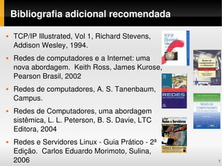 Bibliografia adicional recomendada

   TCP/IP Illustrated, Vol 1, Richard Stevens, 
    Addison Wesley, 1994.
   Redes de computadores e a Internet: uma 
    nova abordagem.  Keith Ross, James Kurose, 
    Pearson Brasil, 2002
   Redes de computadores, A. S. Tanenbaum, 
    Campus.
   Redes de Computadores, uma abordagem 
    sistêmica, L. L. Peterson, B. S. Davie, LTC 
    Editora, 2004
   Redes e Servidores Linux ­ Guia Prático ­ 2ª 
    Edição.  Carlos Eduardo Morimoto, Sulina, 
    2006                                            7
 
