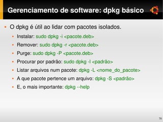 Gerenciamento de software: dpkg básico

   O dpkg é útil ao lidar com pacotes isolados.
        Instalar: sudo dpkg ­i <pacote.deb>
        Remover: sudo dpkg ­r <pacote.deb>
        Purge: sudo dpkg ­P <pacote.deb>
        Procurar por padrão: sudo dpkg ­l <padrão>
        Listar arquivos num pacote: dpkg ­L <nome_do_pacote>
        A que pacote pertence um arquivo: dpkg ­S <padrão>
        E, o mais importante: dpkg ­­help




                                                                70
 