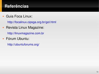 Referências

   Guia Foca Linux: 
     http://focalinux.cipsga.org.br/gol.html
   Revista Linux Magazine:
     http://linuxmagazine.com.br
   Fórum Ubuntu:
     http://ubuntuforums.org/




                                               72
 