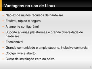 Vantagens no uso de Linux

   Não exige muitos recursos de hardware
   Estável, rápido e seguro
   Altamente configurável
   Suporte a várias plataformas e grande diversidade de 
    hardware
   Escalonável
   Grande comunidade e amplo suporte, inclusive comercial
   Código livre e aberto
   Custo de instalação zero ou baixo

                                                             8
 