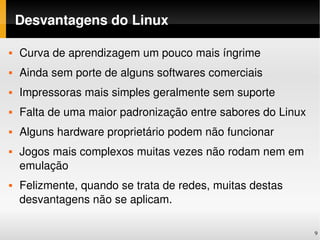 Desvantagens do Linux

   Curva de aprendizagem um pouco mais íngrime
   Ainda sem porte de alguns softwares comerciais
   Impressoras mais simples geralmente sem suporte
   Falta de uma maior padronização entre sabores do Linux
   Alguns hardware proprietário podem não funcionar
   Jogos mais complexos muitas vezes não rodam nem em 
    emulação
   Felizmente, quando se trata de redes, muitas destas 
    desvantagens não se aplicam.

                                                             9
 
