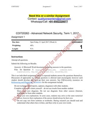 COIT20262 Assignment 1 Term 1, 2017
Need this or a similar Assignment
Contact: qualityonewriters@gmail.com
Whatsapp/Call: +91-9502220077
COIT20262 - Advanced Network Security, Term 1, 2017
Assignment 1
Due date: 5pm Friday 21 April 2017 (Week 6) ASSESSMENT
Weighting: 40%
1Length: N/A
Instructions
Attempt all questions.
Submit the following on Moodle:
Answers: A Microsoft Word document containing answers to the questions.
Files for Question 3: keypair.pem,pubkey.pem, commands.bash,
signature.bin, key.txt, ciphertext.bin, secretkey.bin
This is an individual assignment, and it is expected students answer the questions themselves.
Discussion of approaches to solving questions is allowed (and encouraged), however each
student should develop and write-up their own answers. See CQUniversity resources on
Referencing and Plagiarism. Guidelines for this assignment include:
Do not exchange files (reports, captures, diagrams) with other students.
Complete tasks with virtnet yourself – do not use results from another student.
Draw your own diagrams. Do not use diagrams from other sources (Internet,
textbooks) or from other students.
Write your own explanations. In some cases, students may arrive at the same numerical
answer, however their explanation of the answer should always be their own.
Do not copy text from websites or textbooks. During research you should read and
understand what others have written, and then write in your own words.
 