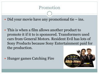Promotion
 Did your movie have any promotional tie – ins.
 This is when a film allows another product to
promote it if it to is sponsored. Transformers used
cars from General Motors. Resident Evil has lots of
Sony Products because Sony Entertainment paid for
the production.
 Hunger games Catching Fire
 