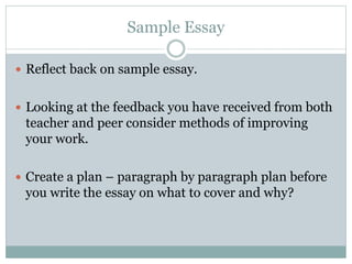 Sample Essay
 Reflect back on sample essay.
 Looking at the feedback you have received from both
teacher and peer consider methods of improving
your work.
 Create a plan – paragraph by paragraph plan before
you write the essay on what to cover and why?
 