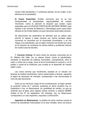 [Escriba texto] [Escriba texto] [Escriba texto]
carrera (350 estudiantes y 7 profesores plantas, de los cuales, 5 son
efectivos en la actualidad).
9) Cupos Especiales: Existen convenios que no se han
transparentado al estudiantado, responsabilidad de nuestro
Vicerrector. Llama la atención la situación que existan cupos
especiales para el COLEGIO PARTICULAR ANTONIO RENDIC para
ingresar a las carreras de Medicina u Odontología,cuyos cupos están
siempre en los límites debido a la gran demanda hacia estas carreras.
Se desconocen los parámetros de admisión que se utilizan para
permitir el ingreso a estas carreras con menos puntajes según
convenios no conocidos por la comunidad Universitaria, y se nos
niegue a los estudiantes, que en algún momento han tenido que verse
en la situación de cambiarse de carrera debido a problemas internos
de nuestra casa de estudios.
F. Carreras Cíclicas: El cierre cíclico de carreras, promovido por el
Sr. Milenko Del Valle, fue un ataque directo contra el estudiantado,
orientado al desarrollo de políticas mercantiles, contradiciendo, tanto la
visión y misión de su cargo, como el de la Universidad en conjunto y, el rol
público y social de la Institución que cumple en el desarrollo de nuestra
región y país.
Las nueve carreras que inicialmente, basadas en un estudio con
factores de análisis insuficientes, fueron sentenciadas a fenecer, siguiendo
la lógica de educación de mercado, corresponden a las mencionadas al
inicio de este documento.
Como ya se mencionó, luego de las movilizaciones, se logró cambiar
la condición cíclica de 7 carreras, quedando en dicha condición Ing. en
Estadística e Ing. en Bioprocesos, sin posibilidad de cambio, ya que se
entiende que el plazo para ingresar dichas carreras a sistema DEMRE
finalizó el día 27 de septiembre. Sin embargo, Ing. en Bioprocesos
corresponde a un caso específico, expuesto a continuación:
Ingeniería en Bioprocesos: La política de cerrar carreras cuando el
número de estudiantes matriculados no la hace rentable, tiene una lectura
 