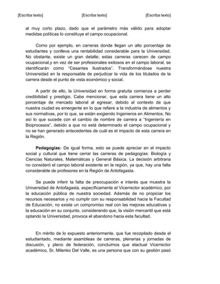 [Escriba texto] [Escriba texto] [Escriba texto]
al muy corto plazo, dado que el parámetro más válido para adoptar
medidas políticas lo constituye el campo ocupacional.
Como por ejemplo, en carreras donde llegan un alto porcentaje de
estudiantes y conlleva una rentabilidad considerable para la Universidad.
No obstante, existe un gran detalle; estas carreras carecen de campo
ocupacional,y en vez de ser profesionales exitosos en el campo laboral, se
identificarán como “Cesantes Ilustrados”. Transformándose nuestra
Universidad en la responsable de perjudicar la vida de los titulados de la
carrera desde el punto de vista económico y social.
A partir de ello, la Universidad en forma gratuita comienza a perder
credibilidad y prestigio. Cabe mencionar, que esta carrera tiene un alto
porcentaje de mercado laboral al egresar, debido al contexto de que
nuestra ciudad es emergente en lo que refiere a la industria de alimentos y
sus normativas, por lo que, se están exigiendo Ingenieros en Alimentos. No
así lo que sucede con el cambio de nombre de carrera a “Ingeniería en
Bioprocesos”, debido a que no está determinado el campo ocupacional y
no se han generado antecedentes de cuál es el impacto de esta carrera en
la Región.
Pedagogías: De igual forma, esto se puede apreciar en el impacto
social y cultural que tiene cerrar las carreras de pedagogías: Biología y
Ciencias Naturales, Matemáticas y General Básica. La decisión arbitraria
no consideró el campo laboral existente en la región, ya que, hay una falta
considerable de profesores en la Región de Antofagasta.
Se puede inferir la falta de preocupación e interés que muestra la
Universidad de Antofagasta, específicamente el Vicerrector académico, por
la educación pública de nuestra sociedad. Además de no propiciar los
recursos necesarios y no cumplir con su responsabilidad hacia la Facultad
de Educación, no existe un compromiso real con las mejoras educativas y
la educación en su conjunto, considerando que, la visión mercantil que está
optando la Universidad, provoca el abandono hacia esta facultad.
En mérito de lo expuesto anteriormente, que fue recopilado desde el
estudiantado, mediante asambleas de carreras, plenarias y jornadas de
discusión, y pleno de federación, concluimos que elactual Vicerrector
académico, Sr. Milenko Del Valle, es una persona que con su gestión pasó
 